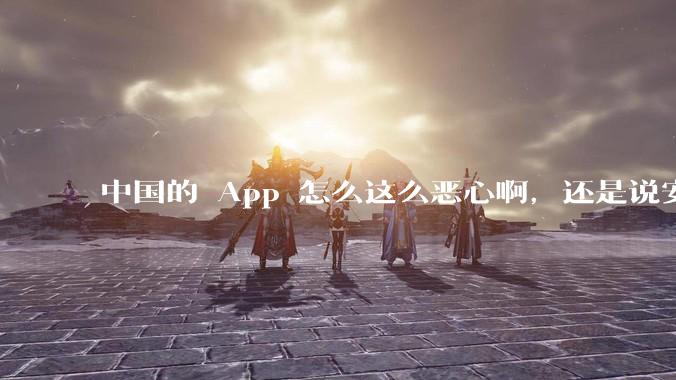 中国的 App 怎么这么恶心啊，还是说安卓恶心？