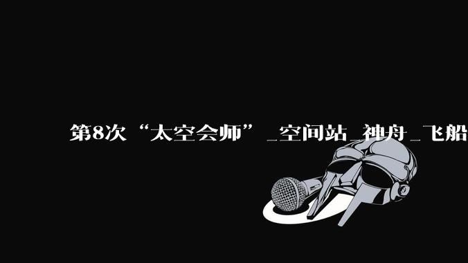 第8次“太空会师”_空间站_神舟_飞船