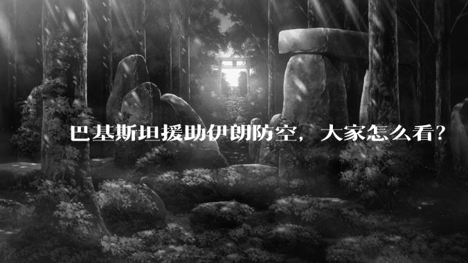 巴基斯坦援助伊朗防空，大家怎么看？
