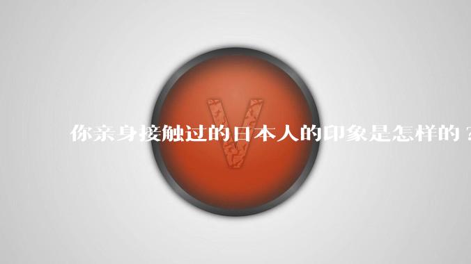 你亲身接触过的日本人的印象是怎样的?